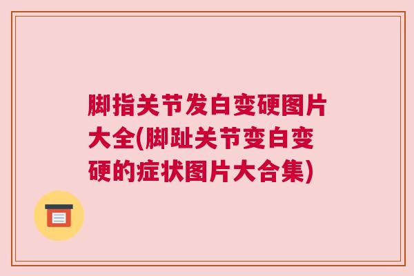 脚指关节发白变硬图片大全(脚趾关节变白变硬的症状图片大合集)