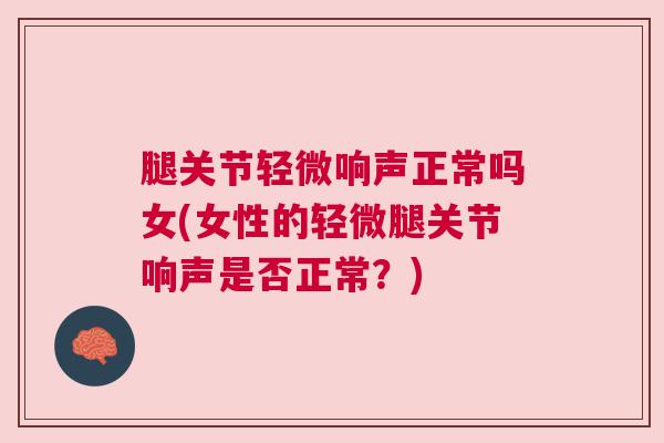 腿关节轻微响声正常吗女(女性的轻微腿关节响声是否正常？)