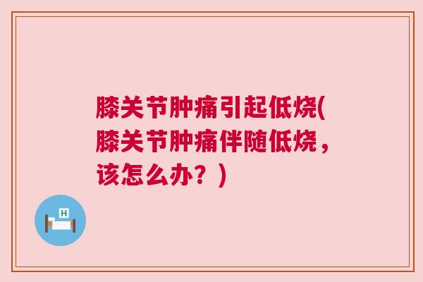 膝关节肿痛引起低烧(膝关节肿痛伴随低烧，该怎么办？)