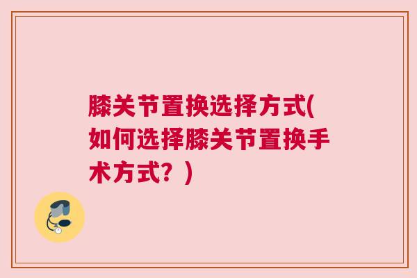 膝关节置换选择方式(如何选择膝关节置换手术方式？)