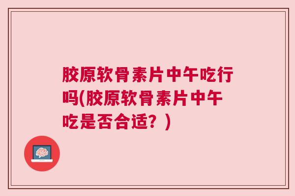 胶原软骨素片中午吃行吗(胶原软骨素片中午吃是否合适？)