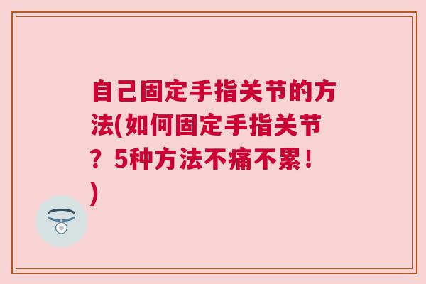 自己固定手指关节的方法(如何固定手指关节？5种方法不痛不累！)