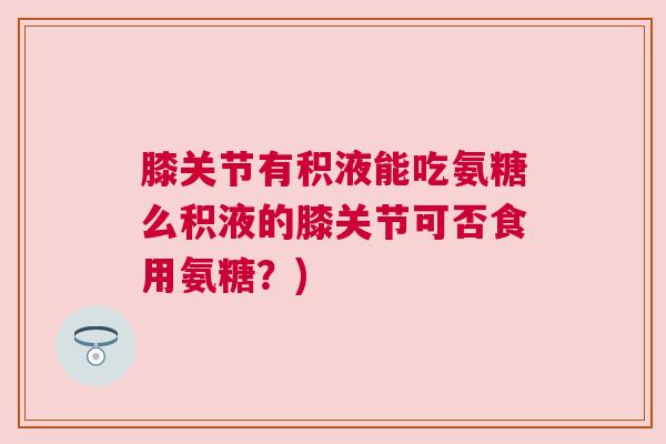 膝关节有积液能吃氨糖么积液的膝关节可否食用氨糖？)