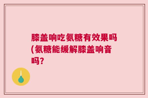 膝盖响吃氨糖有效果吗(氨糖能缓解膝盖响音吗？