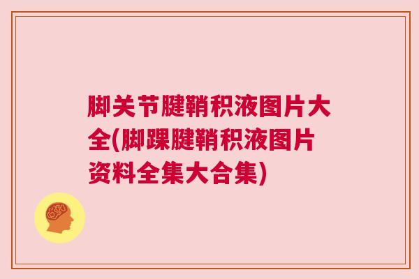 脚关节腱鞘积液图片大全(脚踝腱鞘积液图片资料全集大合集)