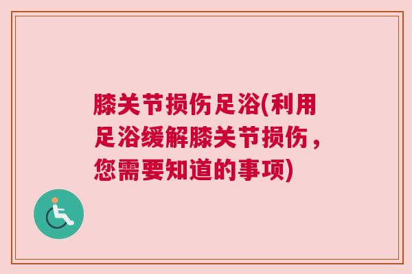 膝关节损伤足浴(利用足浴缓解膝关节损伤，您需要知道的事项)
