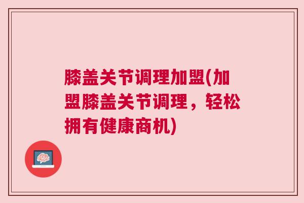 膝盖关节调理加盟(加盟膝盖关节调理，轻松拥有健康商机)