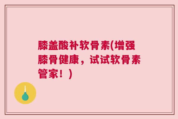 膝盖酸补软骨素(增强膝骨健康，试试软骨素管家！)
