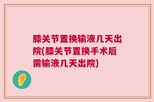 膝关节置换输液几天出院(膝关节置换手术后需输液几天出院)