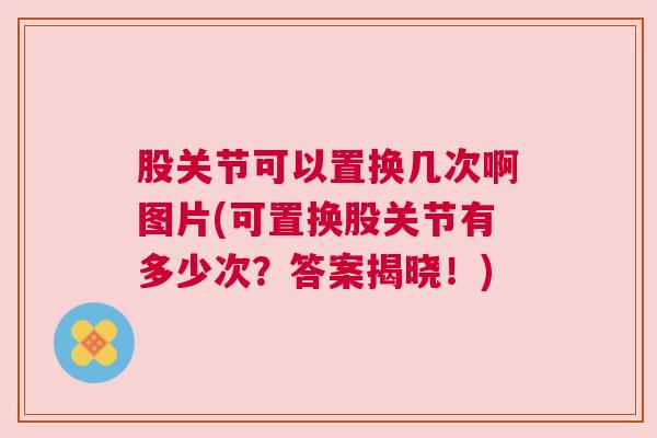 股关节可以置换几次啊图片(可置换股关节有多少次？答案揭晓！)