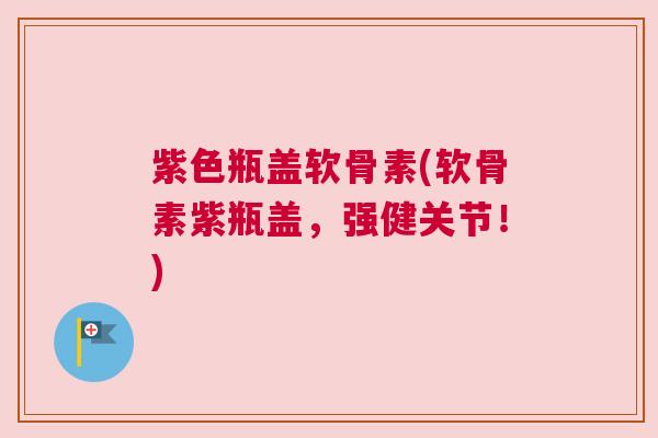 紫色瓶盖软骨素(软骨素紫瓶盖，强健关节！)