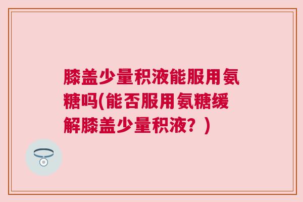 膝盖少量积液能服用氨糖吗(能否服用氨糖缓解膝盖少量积液？)
