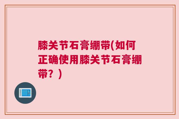 膝关节石膏绷带(如何正确使用膝关节石膏绷带？)