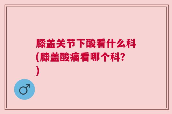 膝盖关节下酸看什么科(膝盖酸痛看哪个科?) 膝盖关节下酸看什么科(膝盖酸痛看哪个科?)