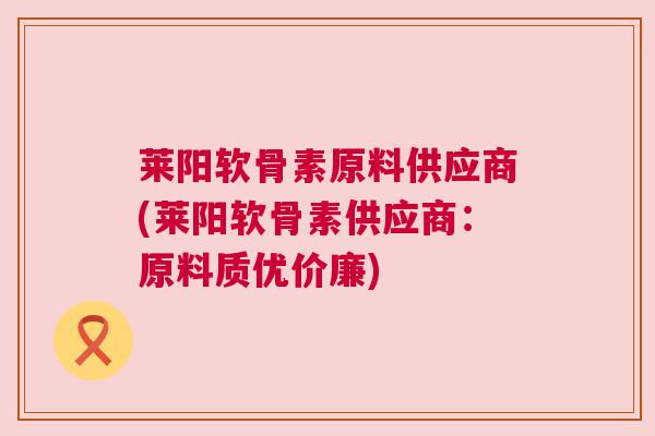 莱阳软骨素原料供应商(莱阳软骨素供应商：原料质优价廉)