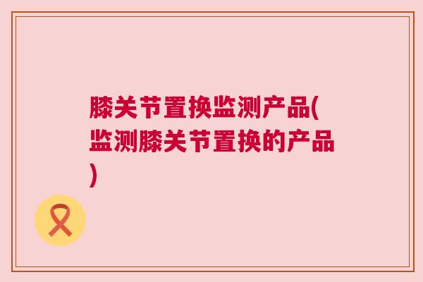 膝关节置换监测产品(监测膝关节置换的产品)