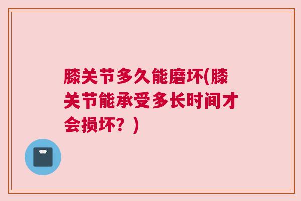 膝关节多久能磨坏(膝关节能承受多长时间才会损坏？)