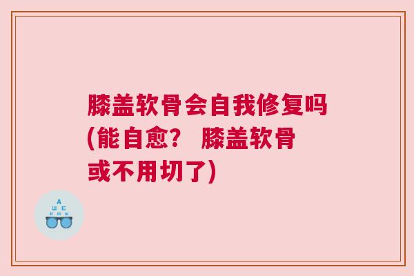 膝盖软骨会自我修复吗(能自愈？ 膝盖软骨或不用切了)