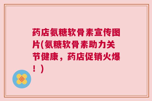 药店氨糖软骨素宣传图片(氨糖软骨素助力关节健康，药店促销火爆！)