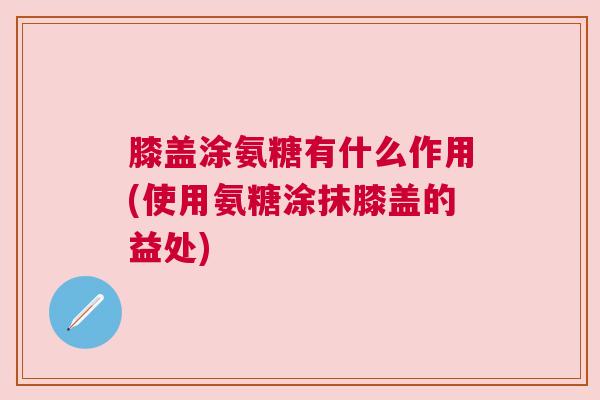 膝盖涂氨糖有什么作用(使用氨糖涂抹膝盖的益处)
