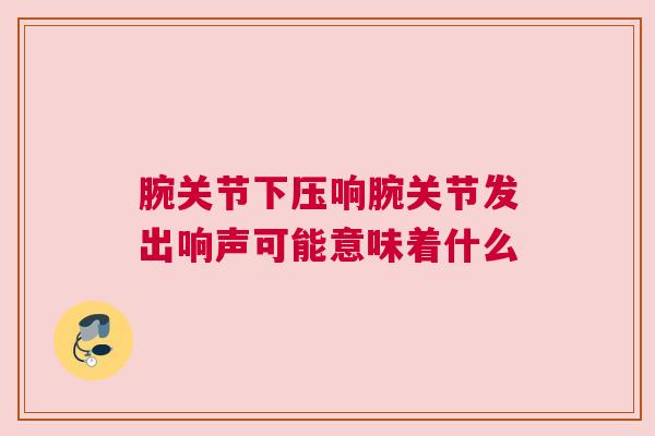 腕关节下压响腕关节发出响声可能意味着什么 腕关节下压响腕关节发出响声可能意味着什么