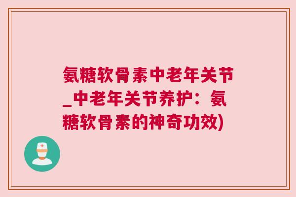 氨糖软骨素中老年关节_中老年关节养护：氨糖软骨素的神奇功效)