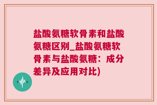盐酸氨糖软骨素和盐酸氨糖区别_盐酸氨糖软骨素与盐酸氨糖：成分差异及应用对比)
