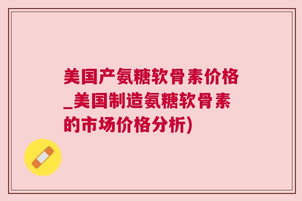 美国产氨糖软骨素价格_美国制造氨糖软骨素的市场价格分析)