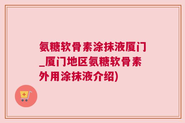 氨糖软骨素涂抹液厦门_厦门地区氨糖软骨素外用涂抹液介绍) 氨糖软骨素涂抹液厦门_厦门地区氨糖软骨素外用涂抹液介绍)