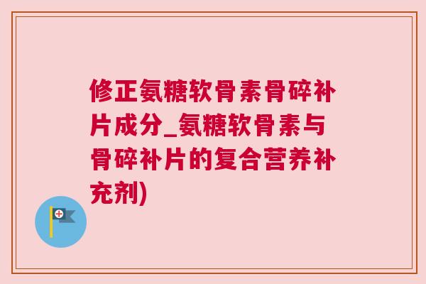 修正氨糖软骨素骨碎补片成分_氨糖软骨素与骨碎补片的复合营养补充剂)