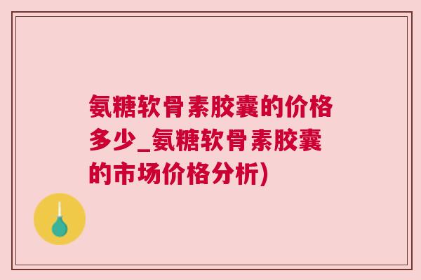 氨糖软骨素胶囊的价格多少_氨糖软骨素胶囊的市场价格分析)