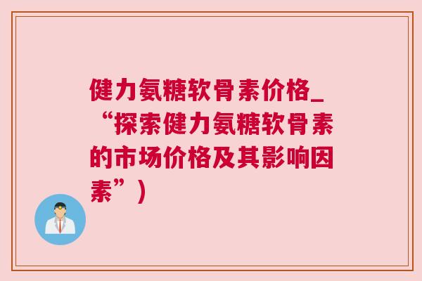 健力氨糖软骨素价格_“探索健力氨糖软骨素的市场价格及其影响因素”) 健力氨糖软骨素价格_“探索健力氨糖软骨素的市场价格及其影响因素”)