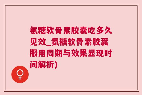 氨糖软骨素胶囊吃多久见效_氨糖软骨素胶囊服用周期与效果显现时间解析)