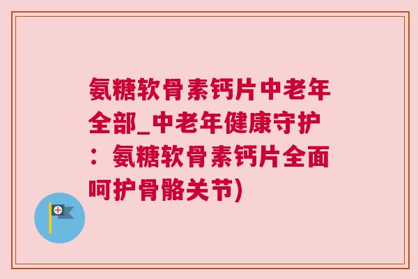 氨糖软骨素钙片中老年全部_中老年健康守护：氨糖软骨素钙片全面呵护骨骼关节)