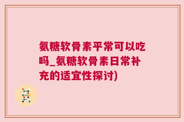 氨糖软骨素平常可以吃吗_氨糖软骨素日常补充的适宜性探讨)