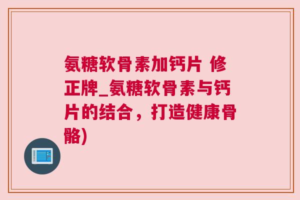 氨糖软骨素加钙片 修正牌_氨糖软骨素与钙片的结合，打造健康骨骼)