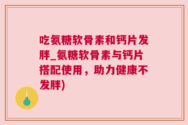 吃氨糖软骨素和钙片发胖_氨糖软骨素与钙片搭配使用，助力健康不发胖)