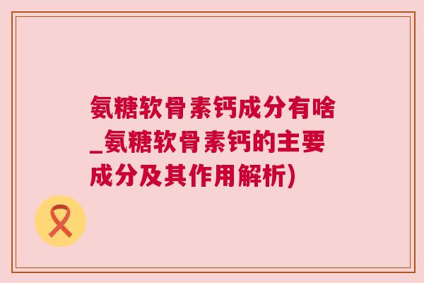 氨糖软骨素钙成分有啥_氨糖软骨素钙的主要成分及其作用解析)