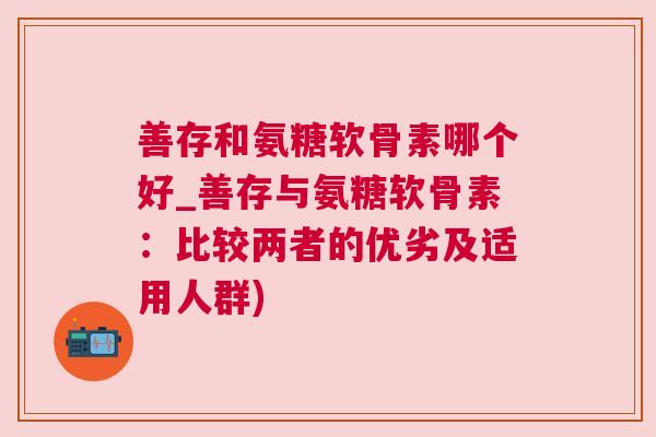 善存和氨糖软骨素哪个好_善存与氨糖软骨素：比较两者的优劣及适用人群)