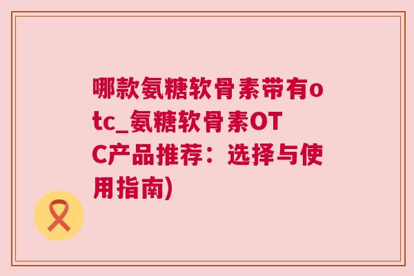 哪款氨糖软骨素带有otc_氨糖软骨素OTC产品推荐：选择与使用指南)