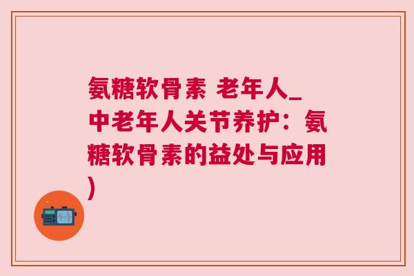 氨糖软骨素 老年人_中老年人关节养护：氨糖软骨素的益处与应用)