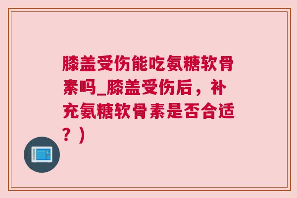 膝盖受伤能吃氨糖软骨素吗_膝盖受伤后，补充氨糖软骨素是否合适？)