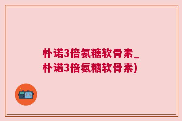 朴诺3倍氨糖软骨素_朴诺3倍氨糖软骨素)