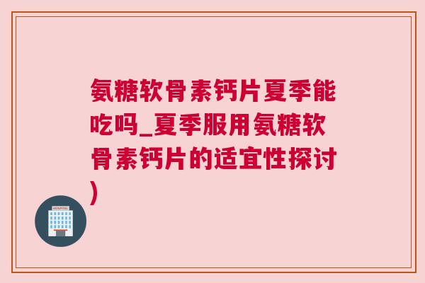 氨糖软骨素钙片夏季能吃吗_夏季服用氨糖软骨素钙片的适宜性探讨)