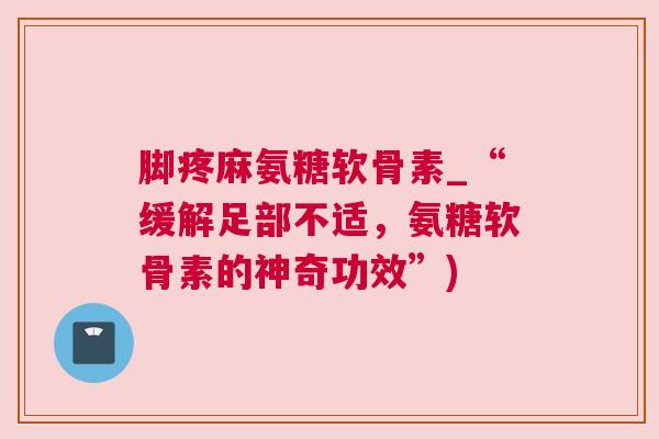 脚疼麻氨糖软骨素_“缓解足部不适，氨糖软骨素的神奇功效”)