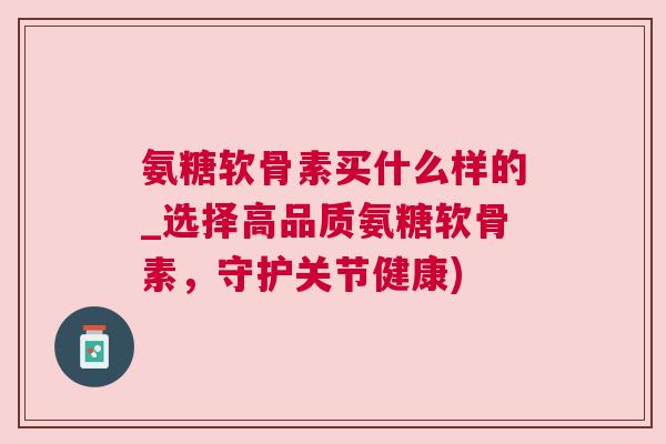 氨糖软骨素买什么样的_选择高品质氨糖软骨素，守护关节健康)