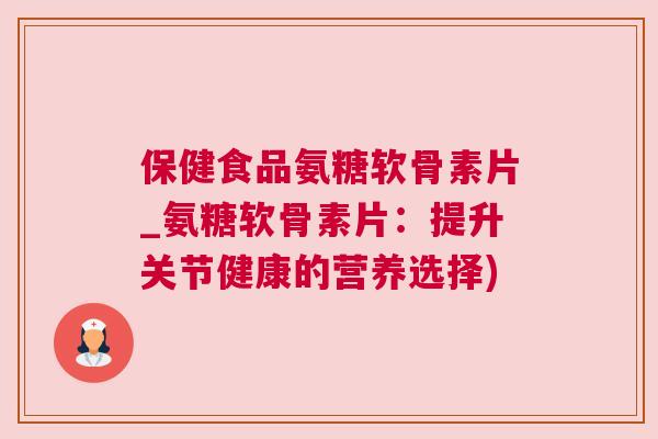保健食品氨糖软骨素片_氨糖软骨素片：提升关节健康的营养选择)