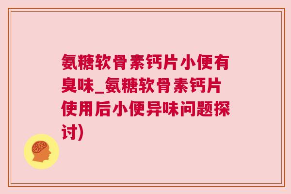 氨糖软骨素钙片小便有臭味_氨糖软骨素钙片使用后小便异味问题探讨)