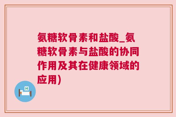 氨糖软骨素和盐酸_氨糖软骨素与盐酸的协同作用及其在健康领域的应用)