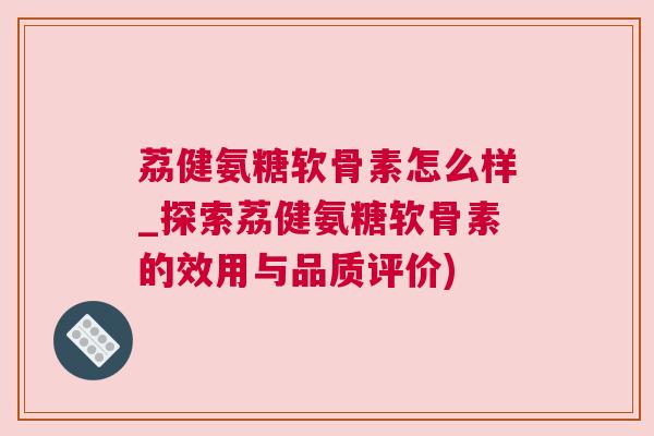 荔健氨糖软骨素怎么样_探索荔健氨糖软骨素的效用与品质评价)